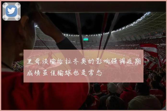 里奇谈输给拉齐奥的影响强调近期成绩虽佳输球也是常态