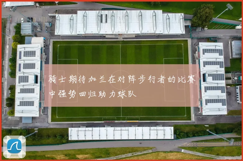 骑士期待加兰在对阵步行者的比赛中强势回归助力球队