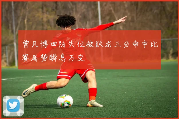 曾凡博回防失位被狄龙三分命中比赛局势瞬息万变