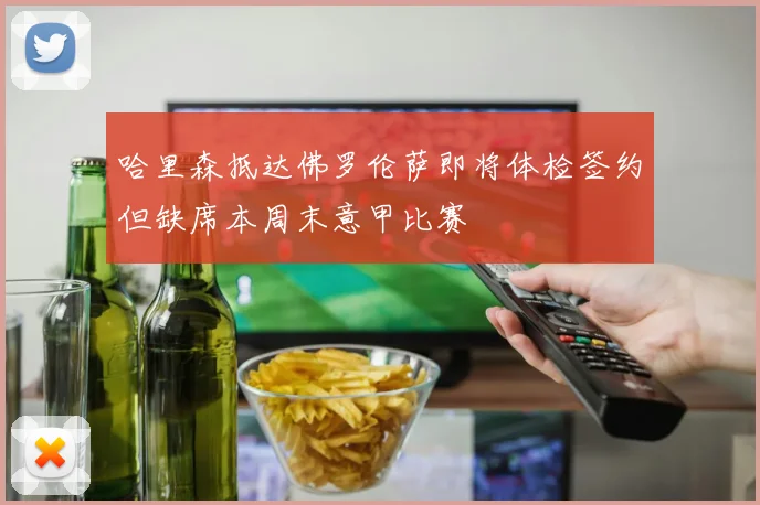 哈里森抵达佛罗伦萨即将体检签约但缺席本周末意甲比赛
