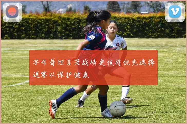 字母哥坦言若战绩更佳将优先选择退赛以保护健康