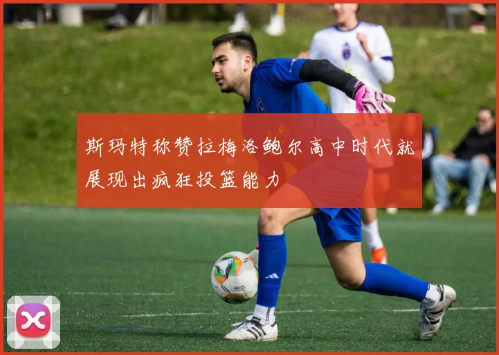 斯玛特称赞拉梅洛鲍尔高中时代就展现出疯狂投篮能力