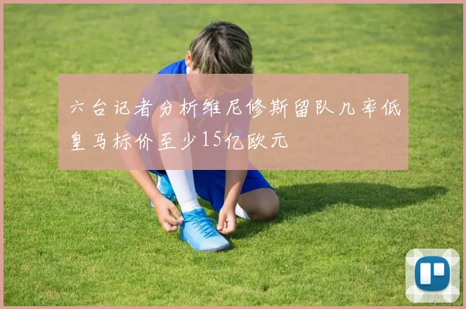 六台记者分析维尼修斯留队几率低皇马标价至少15亿欧元