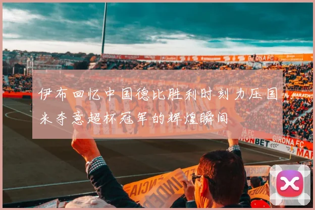 伊布回忆中国德比胜利时刻力压国米夺意超杯冠军的辉煌瞬间