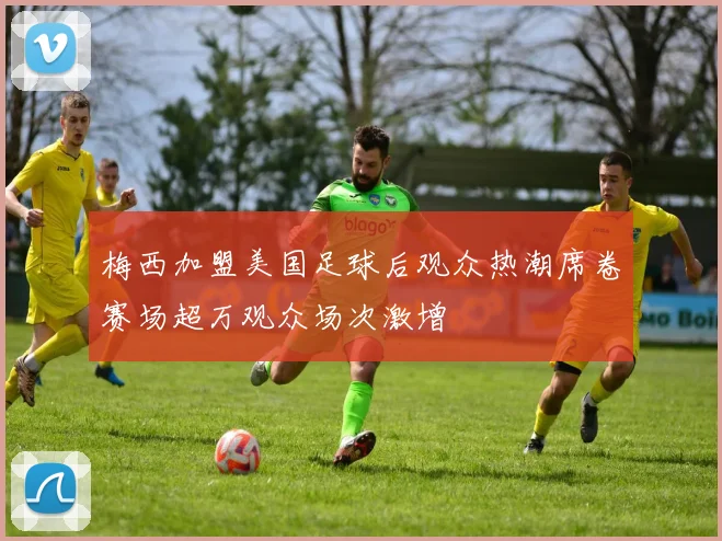 梅西加盟美国足球后观众热潮席卷赛场超万观众场次激增