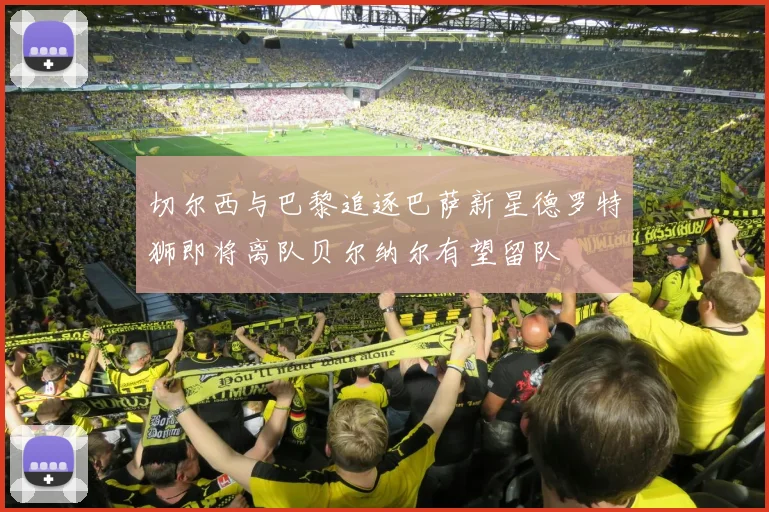 切尔西与巴黎追逐巴萨新星德罗特狮即将离队贝尔纳尔有望留队