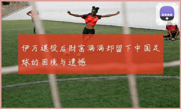 伊万退役后财富满满却留下中国足球的困境与遗憾