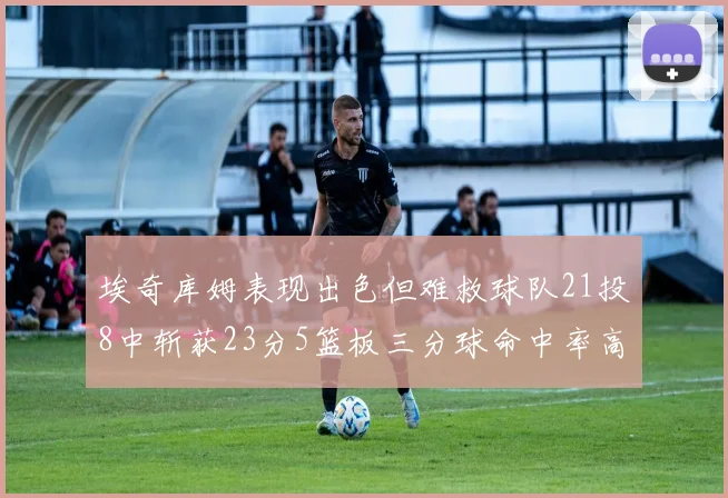 埃奇库姆表现出色但难救球队21投8中斩获23分5篮板三分球命中率高达45