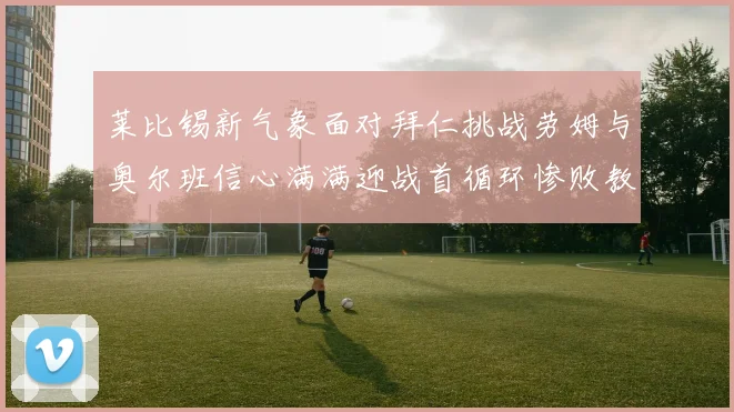 莱比锡新气象面对拜仁挑战劳姆与奥尔班信心满满迎战首循环惨败教训