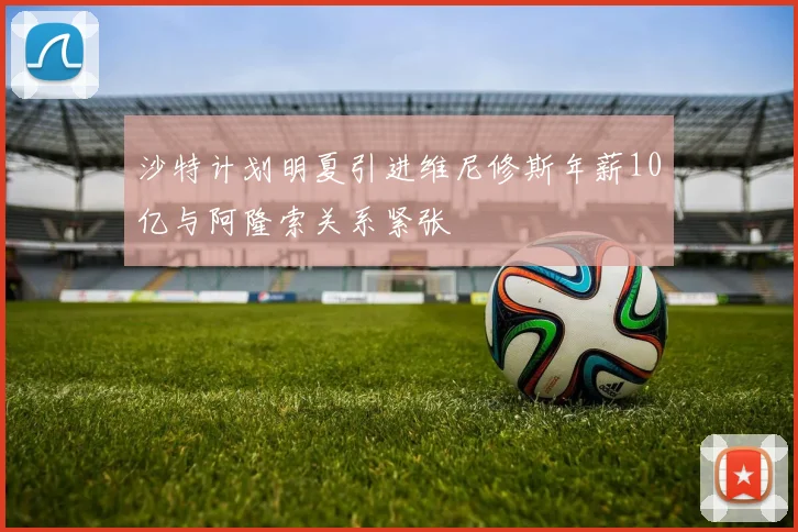 沙特计划明夏引进维尼修斯年薪10亿与阿隆索关系紧张