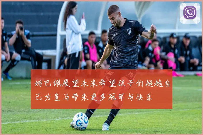 姆巴佩展望未来希望孩子们超越自己为皇马带来更多冠军与快乐