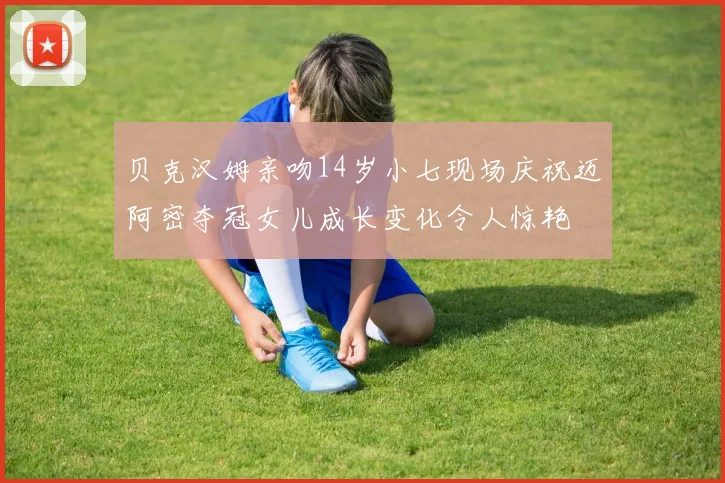 贝克汉姆亲吻14岁小七现场庆祝迈阿密夺冠女儿成长变化令人惊艳