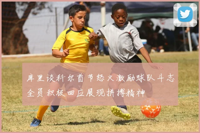 库里谈科尔首节怒火激励球队斗志全员积极回应展现拼搏精神