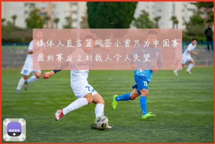 媒体人直言篮网签小曾只为中国赛盈利赛后立刻裁人令人失望