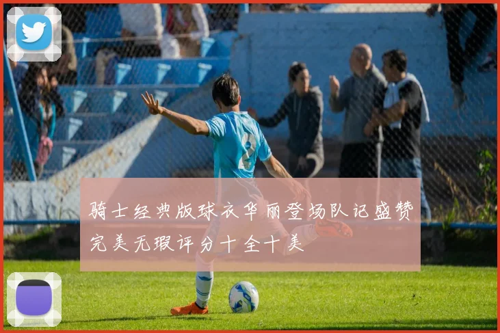骑士经典版球衣华丽登场队记盛赞完美无瑕评分十全十美