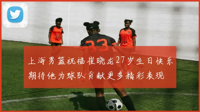 上海男篮祝福崔晓龙27岁生日快乐期待他为球队贡献更多精彩表现
