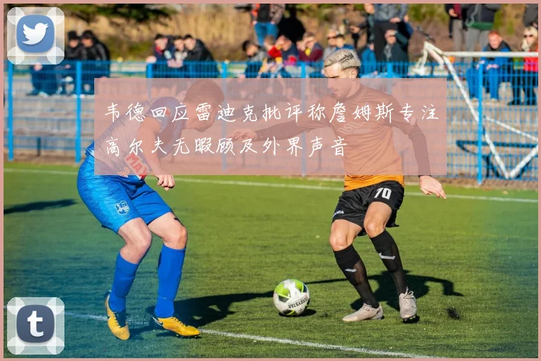 韦德回应雷迪克批评称詹姆斯专注高尔夫无暇顾及外界声音