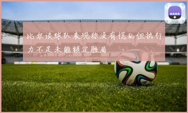 比尔谈球队表现称没有慌乱但执行力不足未能锁定胜局