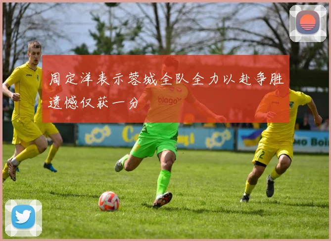周定洋表示蓉城全队全力以赴争胜遗憾仅获一分