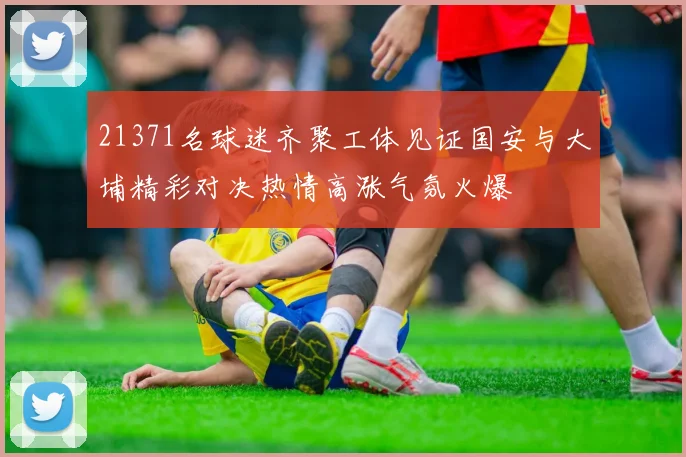 21371名球迷齐聚工体见证国安与大埔精彩对决热情高涨气氛火爆